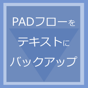 PADフローをテキストにバックアップ